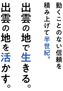 動くことのない信頼を積み上げて半世紀。出雲の地で生きる、出雲の地を活かす。